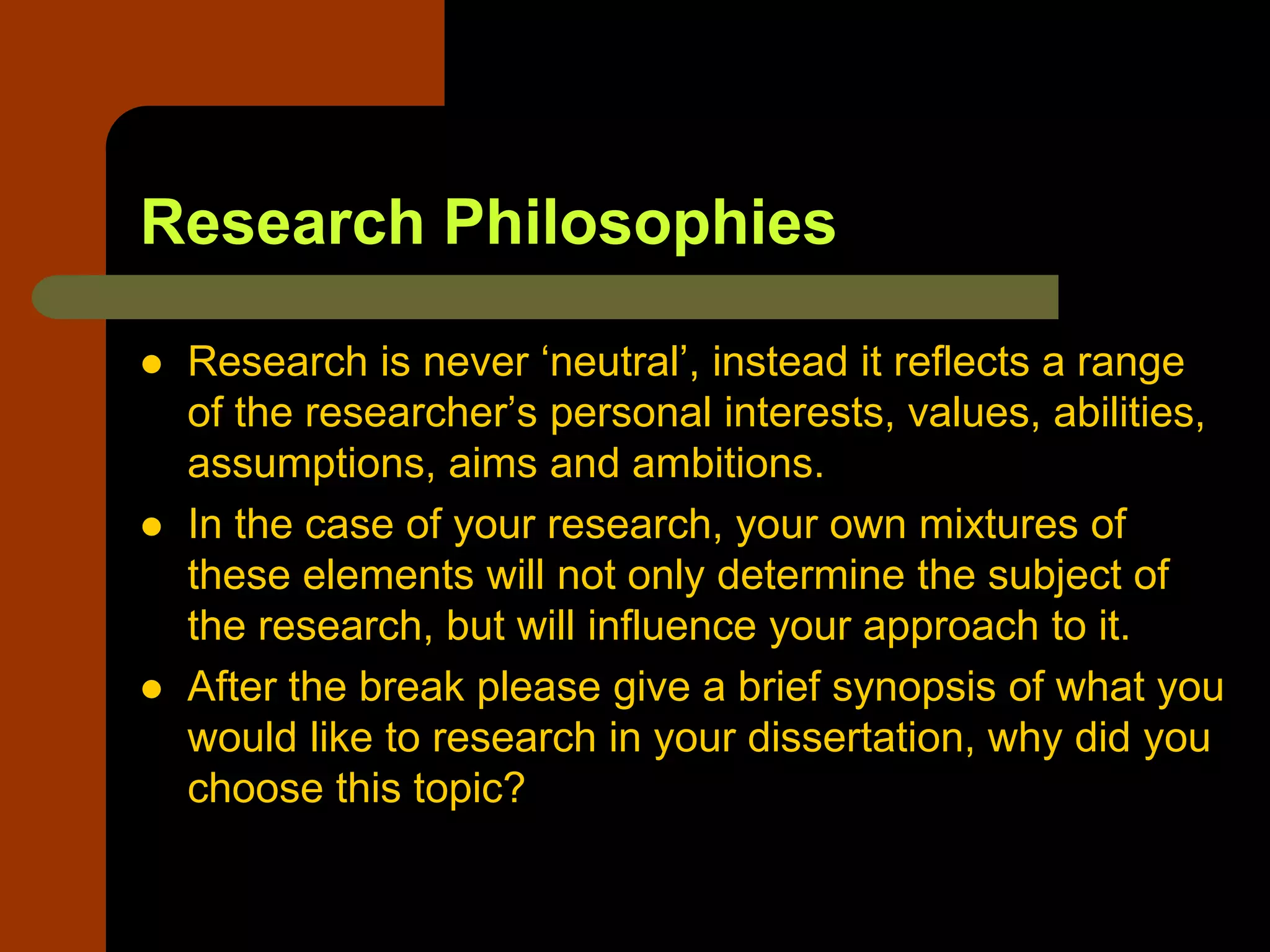Research Philosophies
 Research is never ‘neutral’, instead it reflects a range
of the researcher’s personal interests, values, abilities,
assumptions, aims and ambitions.
 In the case of your research, your own mixtures of
these elements will not only determine the subject of
the research, but will influence your approach to it.
 After the break please give a brief synopsis of what you
would like to research in your dissertation, why did you
choose this topic?
 