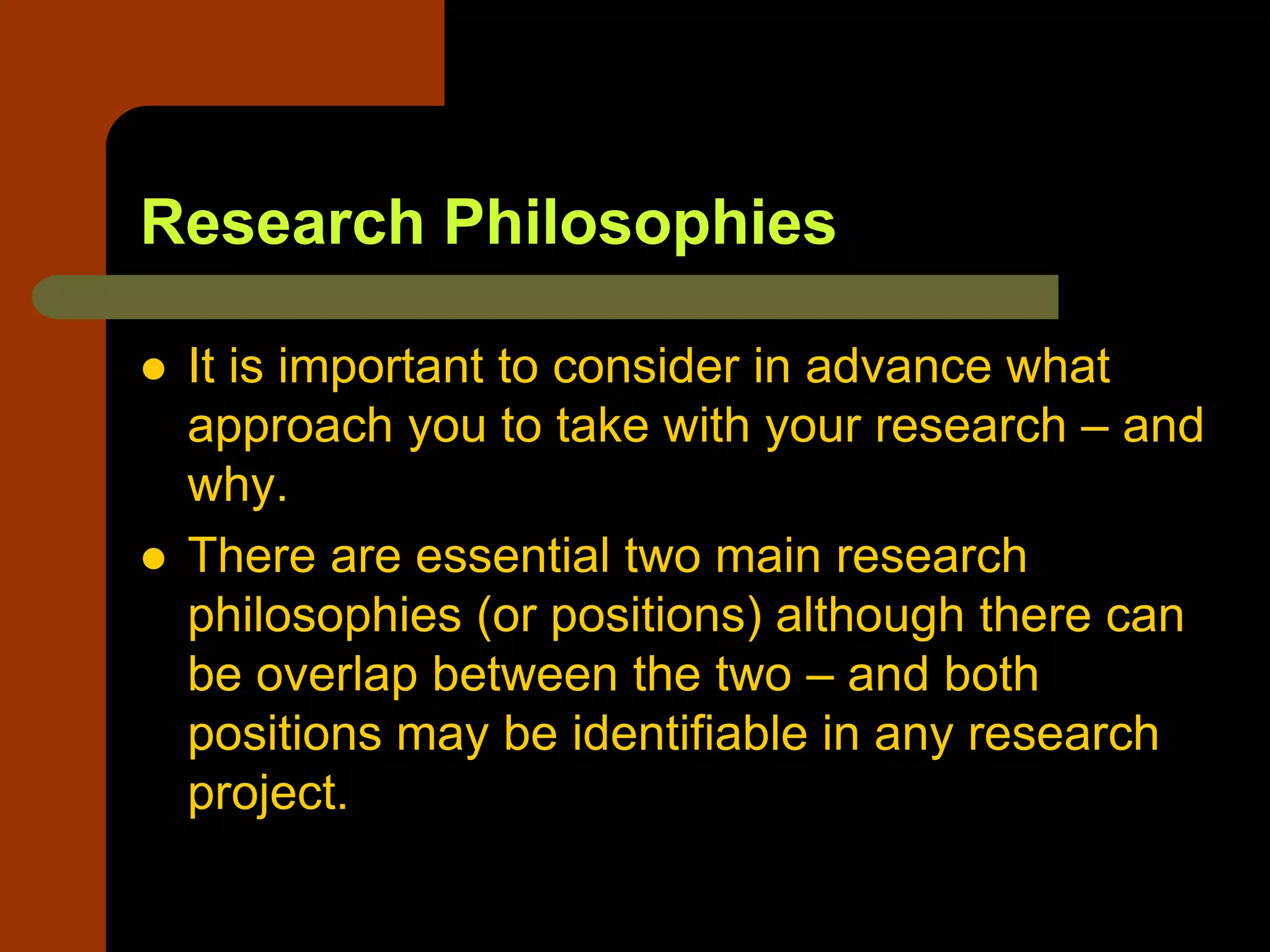 Research Philosophies
 It is important to consider in advance what
approach you to take with your research – and
why.
 There are essential two main research
philosophies (or positions) although there can
be overlap between the two – and both
positions may be identifiable in any research
project.
 