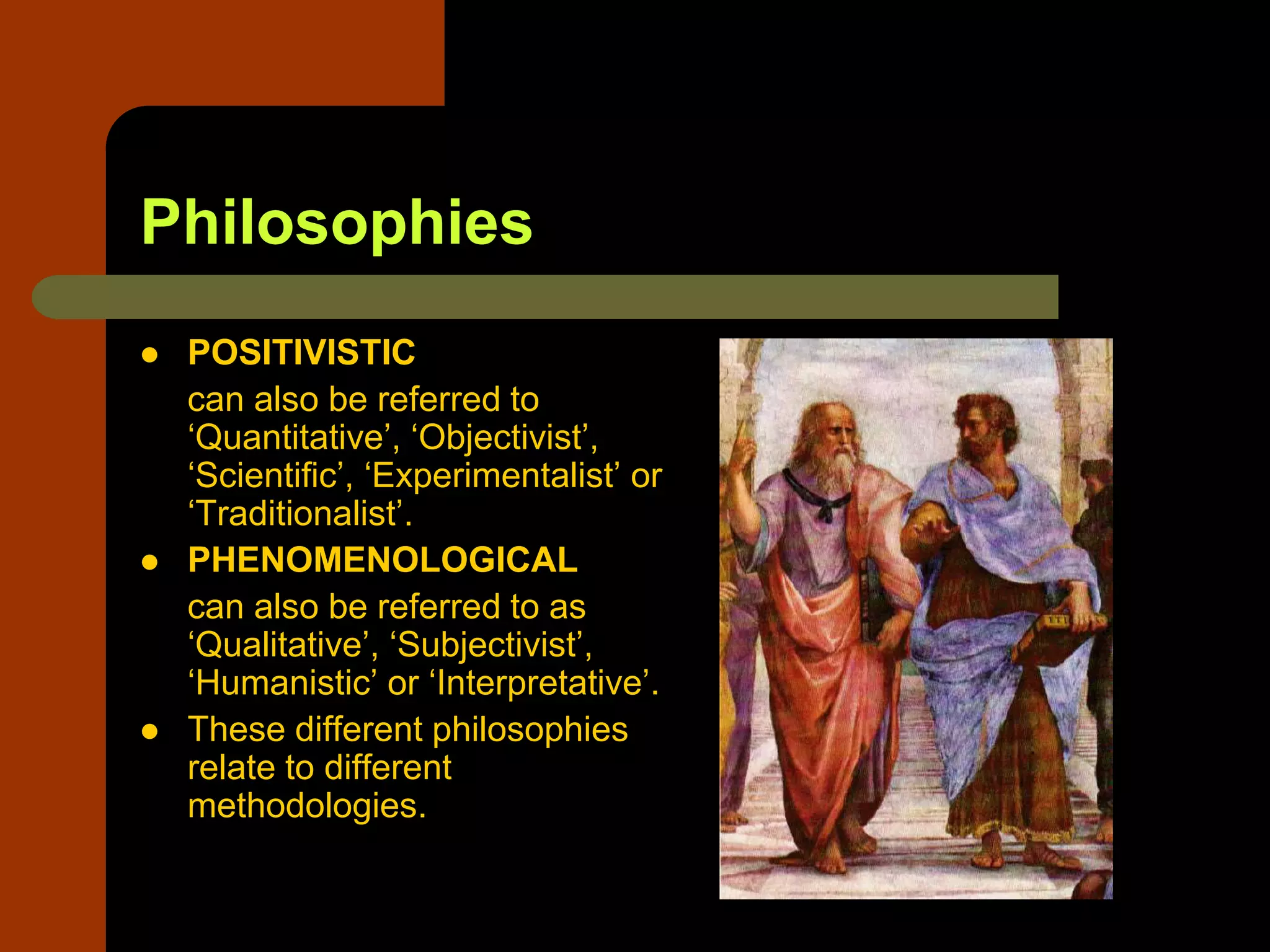 Philosophies
 POSITIVISTIC
can also be referred to
‘Quantitative’, ‘Objectivist’,
‘Scientific’, ‘Experimentalist’ or
‘Traditionalist’.
 PHENOMENOLOGICAL
can also be referred to as
‘Qualitative’, ‘Subjectivist’,
‘Humanistic’ or ‘Interpretative’.
 These different philosophies
relate to different
methodologies.
 