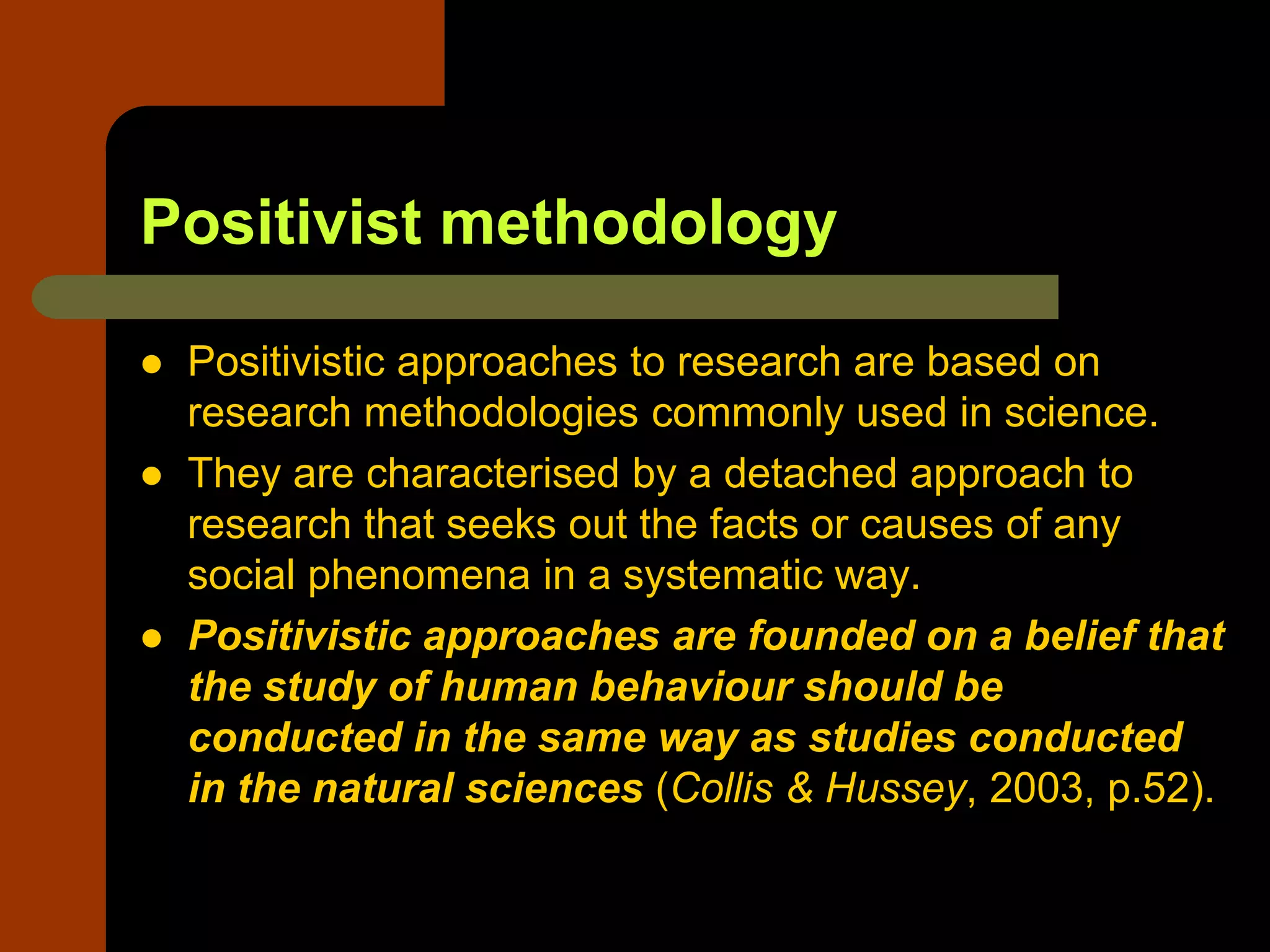 Positivist methodology
 Positivistic approaches to research are based on
research methodologies commonly used in science.
 They are characterised by a detached approach to
research that seeks out the facts or causes of any
social phenomena in a systematic way.
 Positivistic approaches are founded on a belief that
the study of human behaviour should be
conducted in the same way as studies conducted
in the natural sciences (Collis & Hussey, 2003, p.52).
 