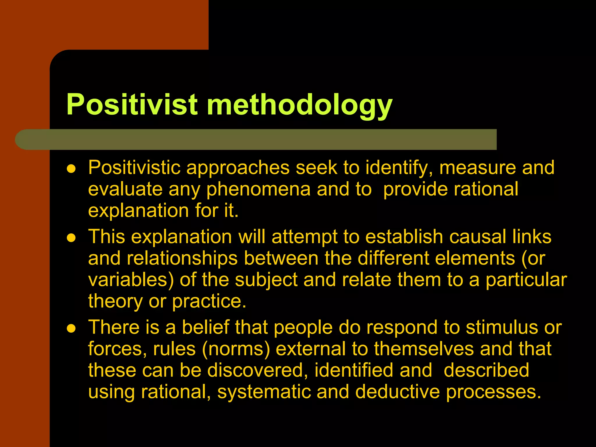 Positivist methodology
 Positivistic approaches seek to identify, measure and
evaluate any phenomena and to provide rational
explanation for it.
 This explanation will attempt to establish causal links
and relationships between the different elements (or
variables) of the subject and relate them to a particular
theory or practice.
 There is a belief that people do respond to stimulus or
forces, rules (norms) external to themselves and that
these can be discovered, identified and described
using rational, systematic and deductive processes.
 