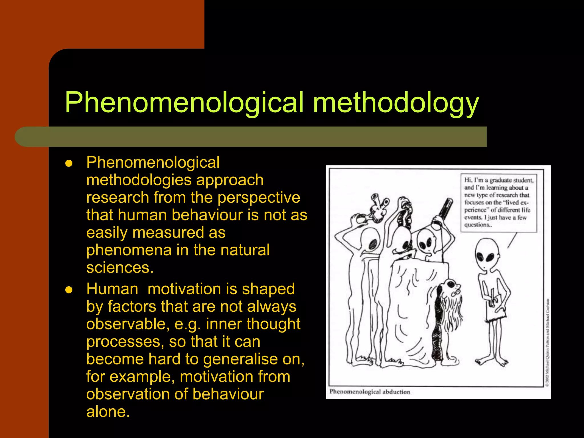 Phenomenological methodology
 Phenomenological
methodologies approach
research from the perspective
that human behaviour is not as
easily measured as
phenomena in the natural
sciences.
 Human motivation is shaped
by factors that are not always
observable, e.g. inner thought
processes, so that it can
become hard to generalise on,
for example, motivation from
observation of behaviour
alone.
 