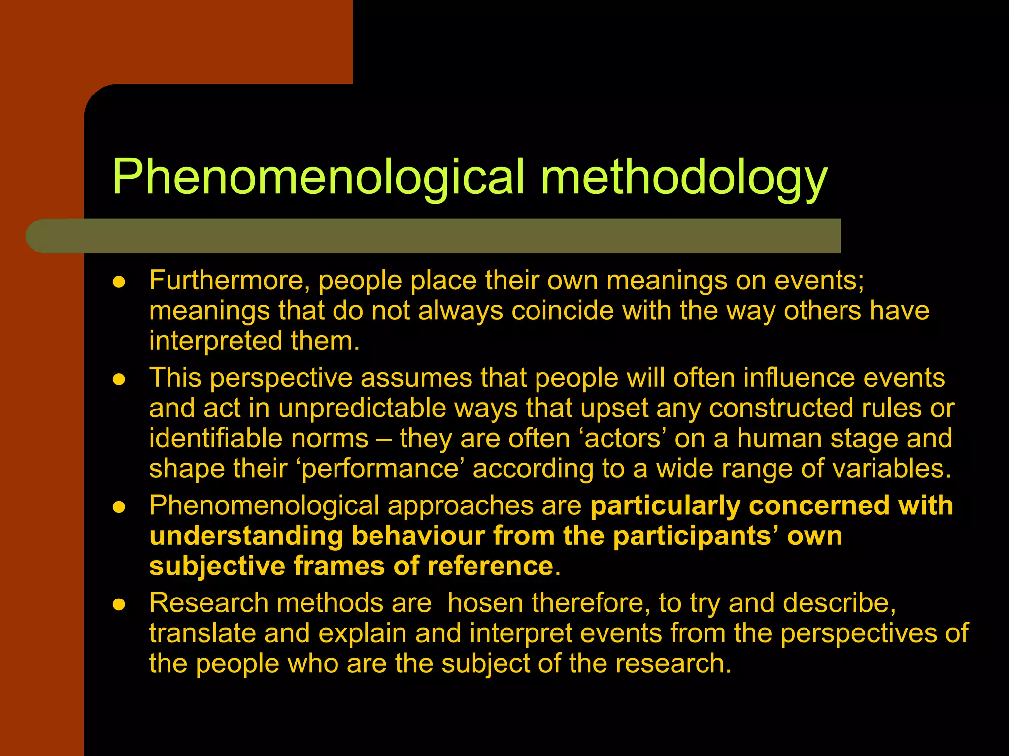 Phenomenological methodology
 Furthermore, people place their own meanings on events;
meanings that do not always coincide with the way others have
interpreted them.
 This perspective assumes that people will often influence events
and act in unpredictable ways that upset any constructed rules or
identifiable norms – they are often ‘actors’ on a human stage and
shape their ‘performance’ according to a wide range of variables.
 Phenomenological approaches are particularly concerned with
understanding behaviour from the participants’ own
subjective frames of reference.
 Research methods are hosen therefore, to try and describe,
translate and explain and interpret events from the perspectives of
the people who are the subject of the research.
 