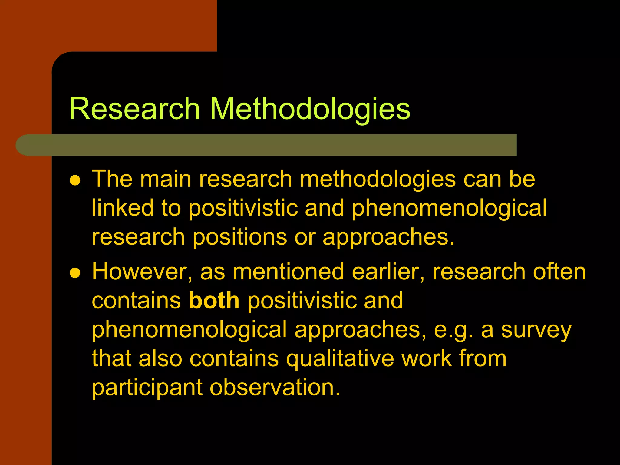 Research Methodologies
 The main research methodologies can be
linked to positivistic and phenomenological
research positions or approaches.
 However, as mentioned earlier, research often
contains both positivistic and
phenomenological approaches, e.g. a survey
that also contains qualitative work from
participant observation.
 