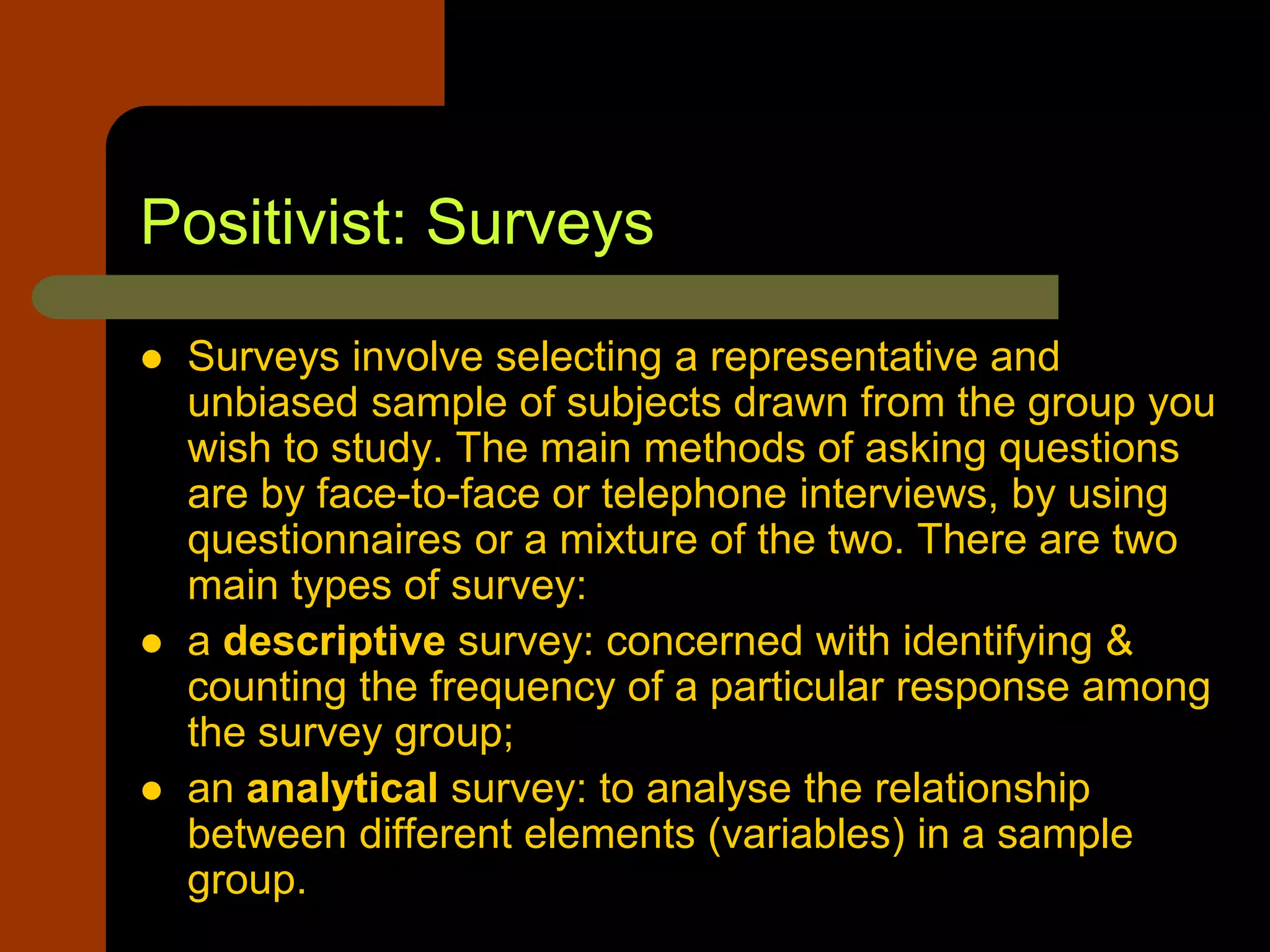 Positivist: Surveys
 Surveys involve selecting a representative and
unbiased sample of subjects drawn from the group you
wish to study. The main methods of asking questions
are by face-to-face or telephone interviews, by using
questionnaires or a mixture of the two. There are two
main types of survey:
 a descriptive survey: concerned with identifying &
counting the frequency of a particular response among
the survey group;
 an analytical survey: to analyse the relationship
between different elements (variables) in a sample
group.
 