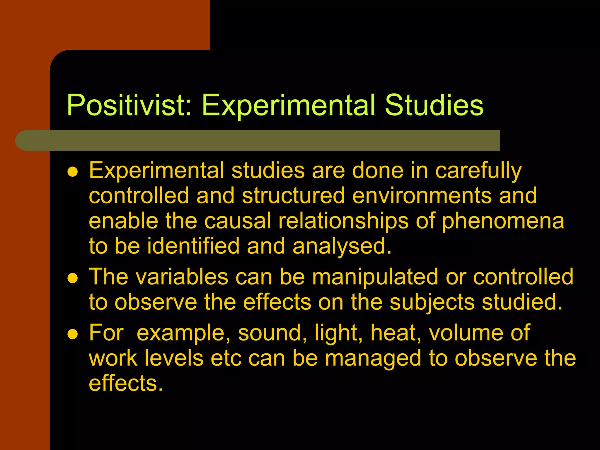 Positivist: Experimental Studies
 Experimental studies are done in carefully
controlled and structured environments and
enable the causal relationships of phenomena
to be identified and analysed.
 The variables can be manipulated or controlled
to observe the effects on the subjects studied.
 For example, sound, light, heat, volume of
work levels etc can be managed to observe the
effects.
 