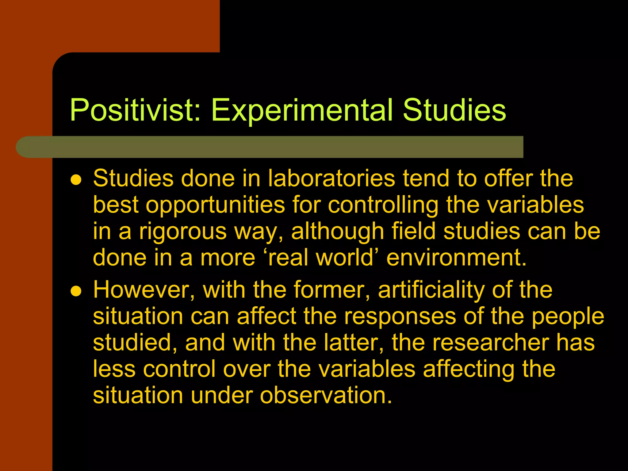 Positivist: Experimental Studies
 Studies done in laboratories tend to offer the
best opportunities for controlling the variables
in a rigorous way, although field studies can be
done in a more ‘real world’ environment.
 However, with the former, artificiality of the
situation can affect the responses of the people
studied, and with the latter, the researcher has
less control over the variables affecting the
situation under observation.
 