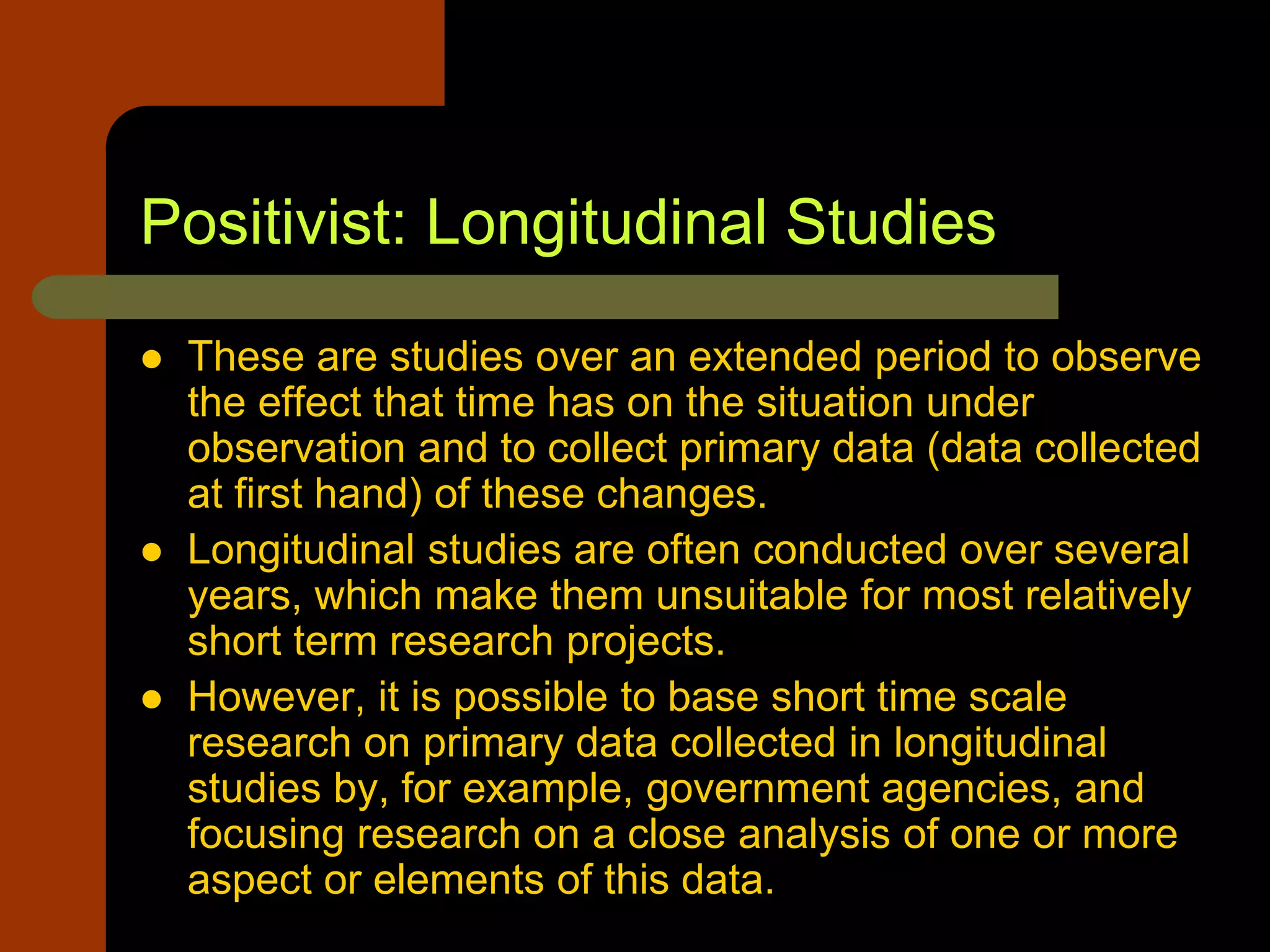 Positivist: Longitudinal Studies
 These are studies over an extended period to observe
the effect that time has on the situation under
observation and to collect primary data (data collected
at first hand) of these changes.
 Longitudinal studies are often conducted over several
years, which make them unsuitable for most relatively
short term research projects.
 However, it is possible to base short time scale
research on primary data collected in longitudinal
studies by, for example, government agencies, and
focusing research on a close analysis of one or more
aspect or elements of this data.
 