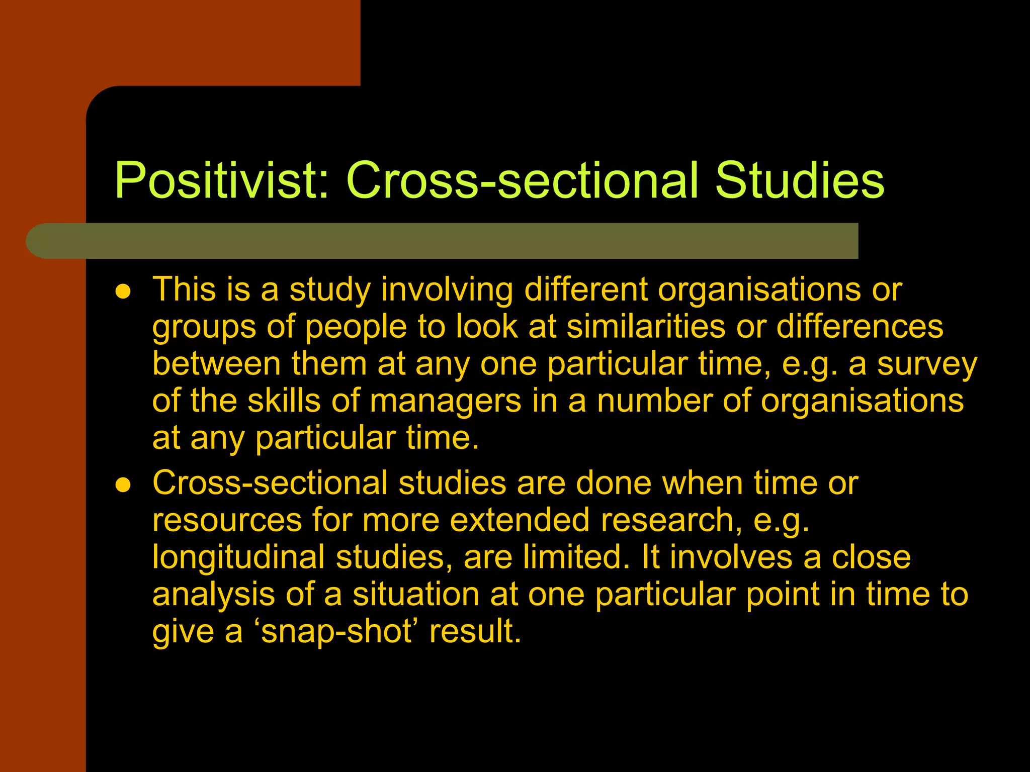 Positivist: Cross-sectional Studies
 This is a study involving different organisations or
groups of people to look at similarities or differences
between them at any one particular time, e.g. a survey
of the skills of managers in a number of organisations
at any particular time.
 Cross-sectional studies are done when time or
resources for more extended research, e.g.
longitudinal studies, are limited. It involves a close
analysis of a situation at one particular point in time to
give a ‘snap-shot’ result.
 