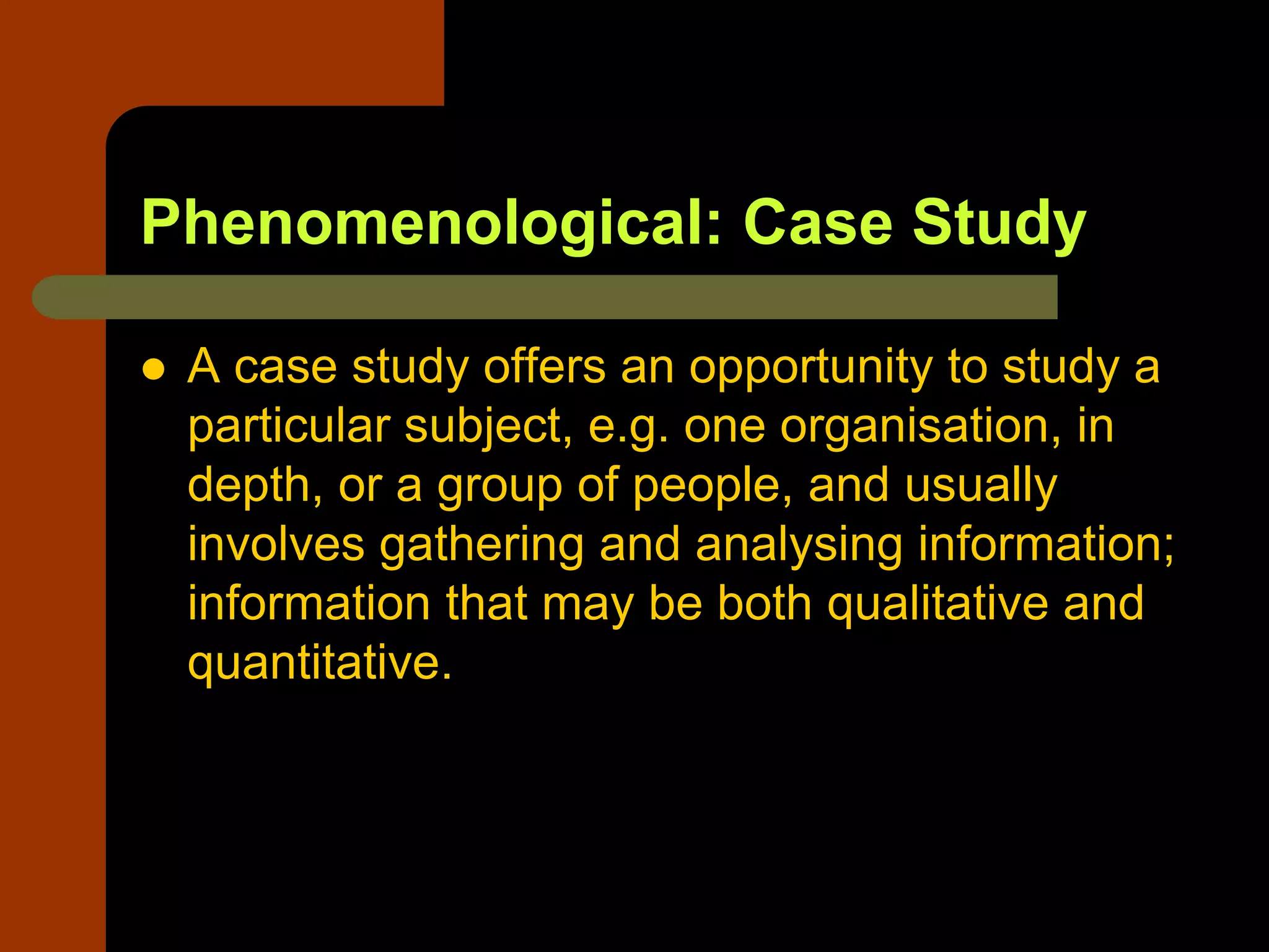 Phenomenological: Case Study
 A case study offers an opportunity to study a
particular subject, e.g. one organisation, in
depth, or a group of people, and usually
involves gathering and analysing information;
information that may be both qualitative and
quantitative.
 