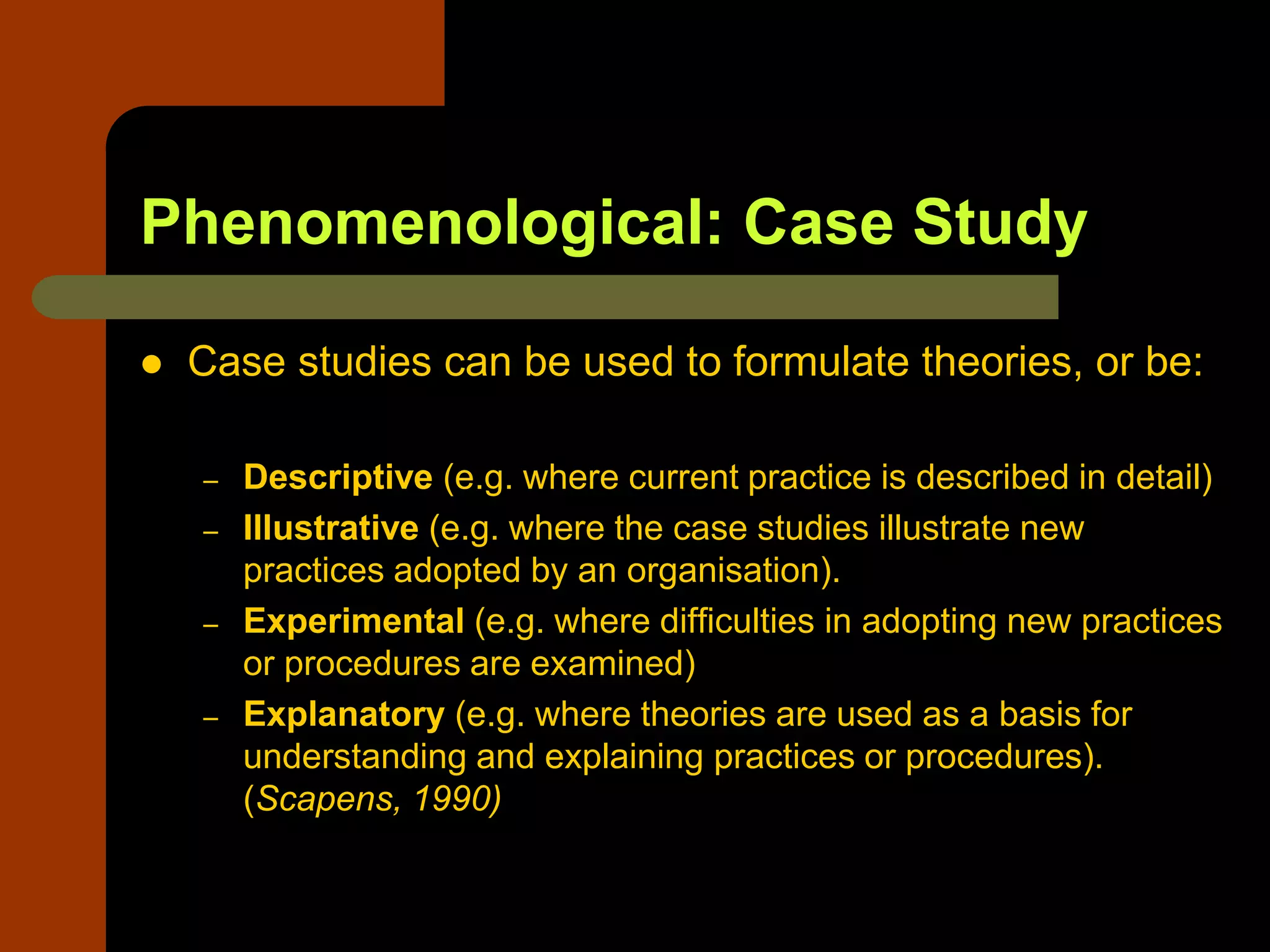 Phenomenological: Case Study
 Case studies can be used to formulate theories, or be:
– Descriptive (e.g. where current practice is described in detail)
– Illustrative (e.g. where the case studies illustrate new
practices adopted by an organisation).
– Experimental (e.g. where difficulties in adopting new practices
or procedures are examined)
– Explanatory (e.g. where theories are used as a basis for
understanding and explaining practices or procedures).
(Scapens, 1990)
 
