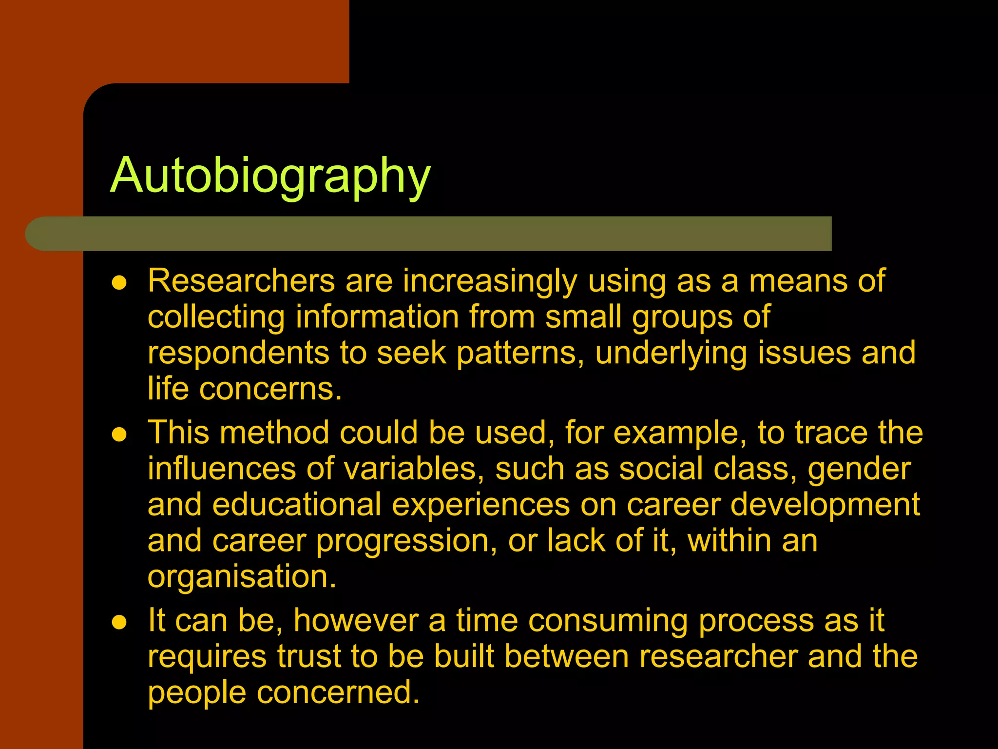 Autobiography
 Researchers are increasingly using as a means of
collecting information from small groups of
respondents to seek patterns, underlying issues and
life concerns.
 This method could be used, for example, to trace the
influences of variables, such as social class, gender
and educational experiences on career development
and career progression, or lack of it, within an
organisation.
 It can be, however a time consuming process as it
requires trust to be built between researcher and the
people concerned.
 