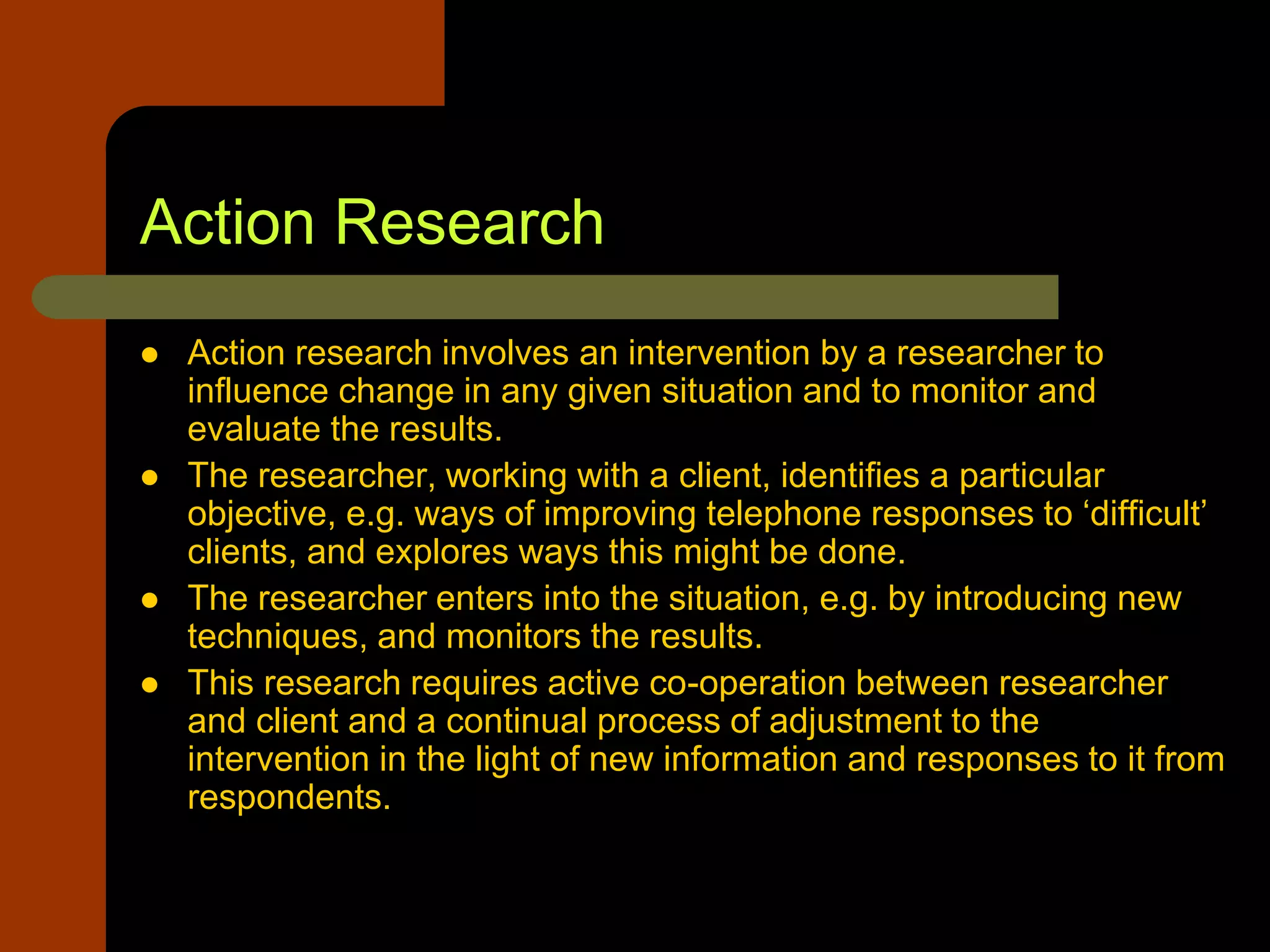 Action Research
 Action research involves an intervention by a researcher to
influence change in any given situation and to monitor and
evaluate the results.
 The researcher, working with a client, identifies a particular
objective, e.g. ways of improving telephone responses to ‘difficult’
clients, and explores ways this might be done.
 The researcher enters into the situation, e.g. by introducing new
techniques, and monitors the results.
 This research requires active co-operation between researcher
and client and a continual process of adjustment to the
intervention in the light of new information and responses to it from
respondents.
 
