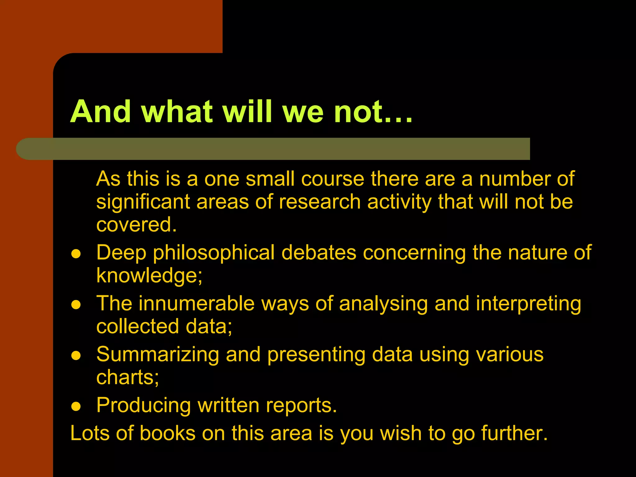 And what will we not…
As this is a one small course there are a number of
significant areas of research activity that will not be
covered.
 Deep philosophical debates concerning the nature of
knowledge;
 The innumerable ways of analysing and interpreting
collected data;
 Summarizing and presenting data using various
charts;
 Producing written reports.
Lots of books on this area is you wish to go further.
 