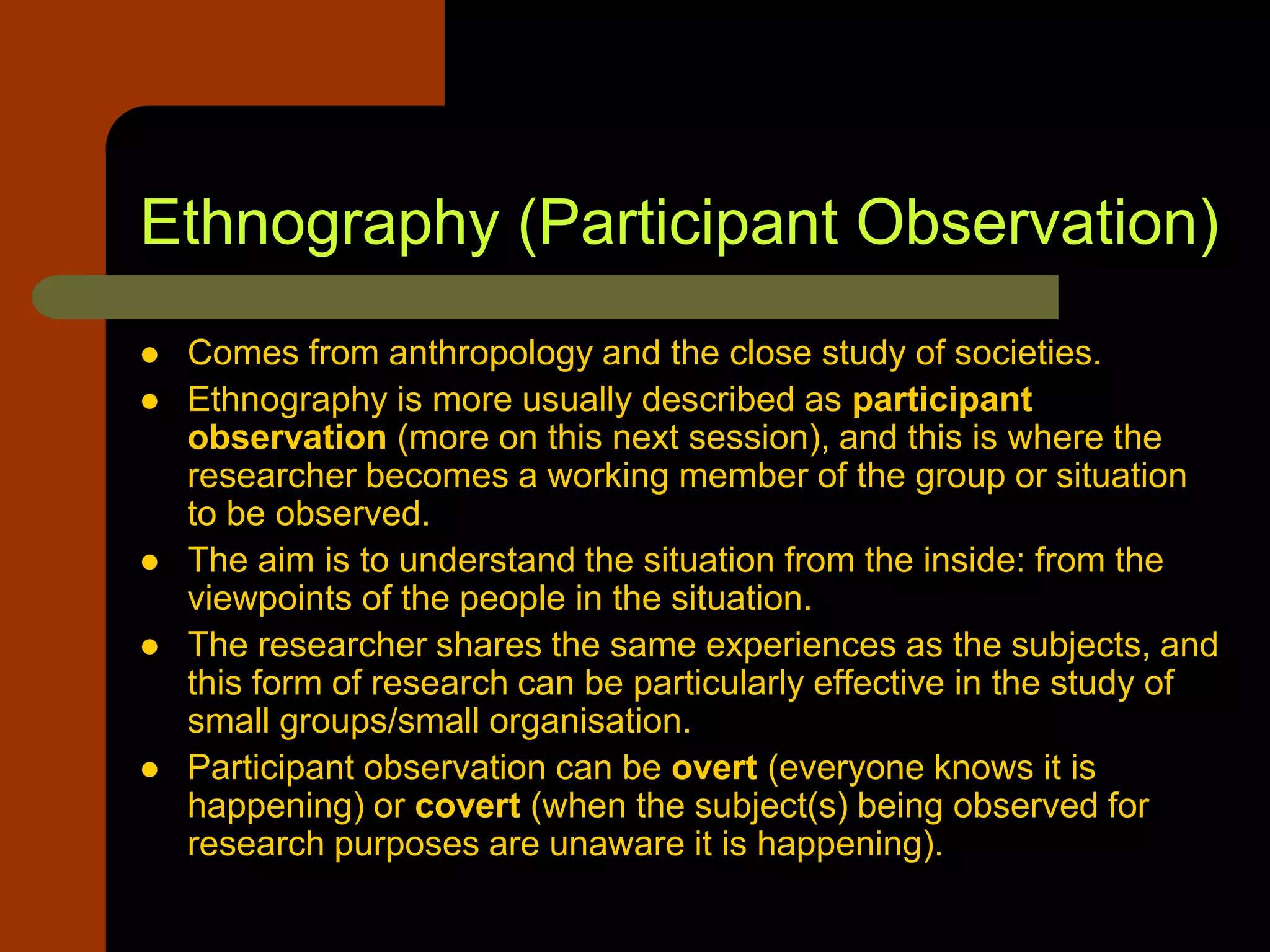 Ethnography (Participant Observation)
 Comes from anthropology and the close study of societies.
 Ethnography is more usually described as participant
observation (more on this next session), and this is where the
researcher becomes a working member of the group or situation
to be observed.
 The aim is to understand the situation from the inside: from the
viewpoints of the people in the situation.
 The researcher shares the same experiences as the subjects, and
this form of research can be particularly effective in the study of
small groups/small organisation.
 Participant observation can be overt (everyone knows it is
happening) or covert (when the subject(s) being observed for
research purposes are unaware it is happening).
 