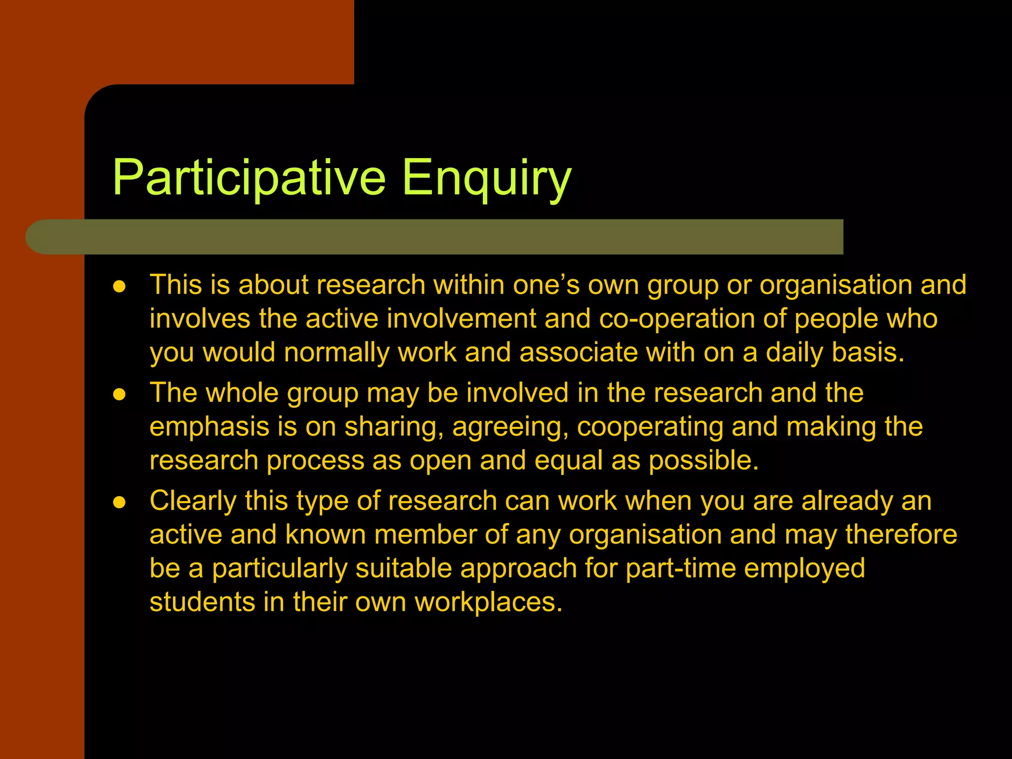 Participative Enquiry
 This is about research within one’s own group or organisation and
involves the active involvement and co-operation of people who
you would normally work and associate with on a daily basis.
 The whole group may be involved in the research and the
emphasis is on sharing, agreeing, cooperating and making the
research process as open and equal as possible.
 Clearly this type of research can work when you are already an
active and known member of any organisation and may therefore
be a particularly suitable approach for part-time employed
students in their own workplaces.
 