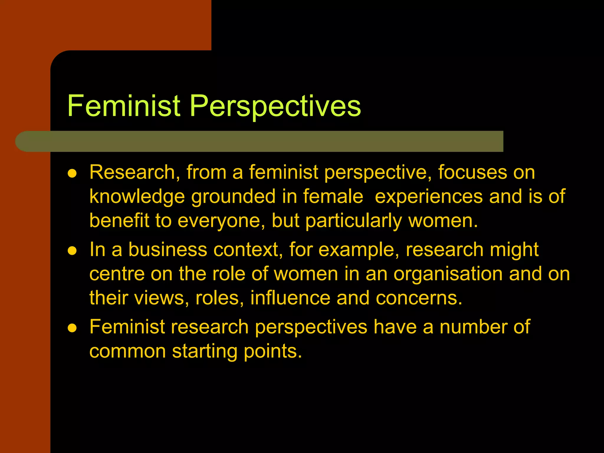 Feminist Perspectives
 Research, from a feminist perspective, focuses on
knowledge grounded in female experiences and is of
benefit to everyone, but particularly women.
 In a business context, for example, research might
centre on the role of women in an organisation and on
their views, roles, influence and concerns.
 Feminist research perspectives have a number of
common starting points.
 