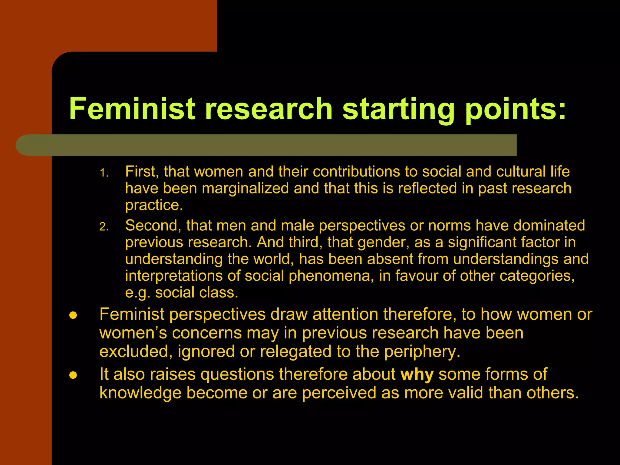 Feminist research starting points:
1. First, that women and their contributions to social and cultural life
have been marginalized and that this is reflected in past research
practice.
2. Second, that men and male perspectives or norms have dominated
previous research. And third, that gender, as a significant factor in
understanding the world, has been absent from understandings and
interpretations of social phenomena, in favour of other categories,
e.g. social class.
 Feminist perspectives draw attention therefore, to how women or
women’s concerns may in previous research have been
excluded, ignored or relegated to the periphery.
 It also raises questions therefore about why some forms of
knowledge become or are perceived as more valid than others.
 