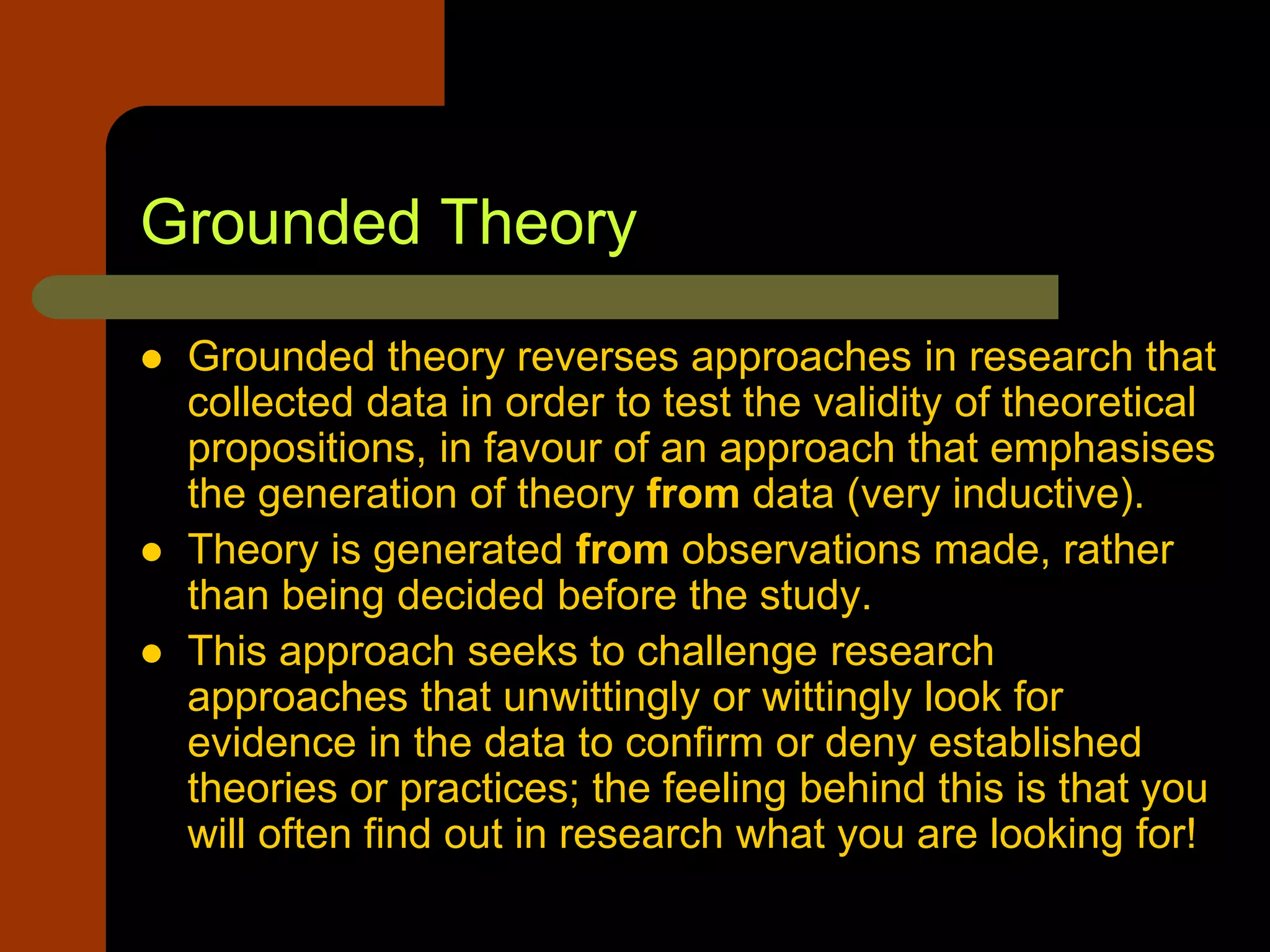 Grounded Theory
 Grounded theory reverses approaches in research that
collected data in order to test the validity of theoretical
propositions, in favour of an approach that emphasises
the generation of theory from data (very inductive).
 Theory is generated from observations made, rather
than being decided before the study.
 This approach seeks to challenge research
approaches that unwittingly or wittingly look for
evidence in the data to confirm or deny established
theories or practices; the feeling behind this is that you
will often find out in research what you are looking for!
 