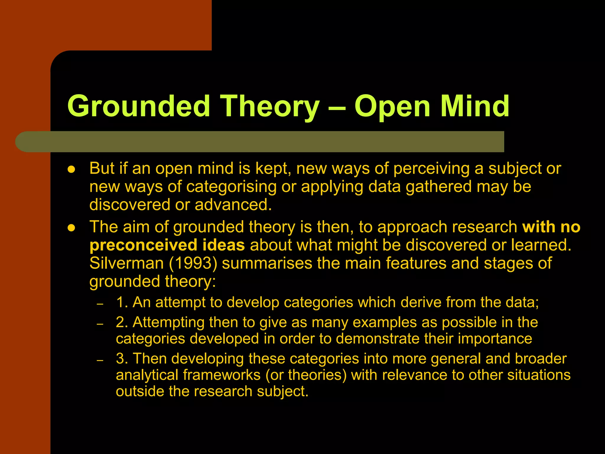 Grounded Theory – Open Mind
 But if an open mind is kept, new ways of perceiving a subject or
new ways of categorising or applying data gathered may be
discovered or advanced.
 The aim of grounded theory is then, to approach research with no
preconceived ideas about what might be discovered or learned.
Silverman (1993) summarises the main features and stages of
grounded theory:
– 1. An attempt to develop categories which derive from the data;
– 2. Attempting then to give as many examples as possible in the
categories developed in order to demonstrate their importance
– 3. Then developing these categories into more general and broader
analytical frameworks (or theories) with relevance to other situations
outside the research subject.
 