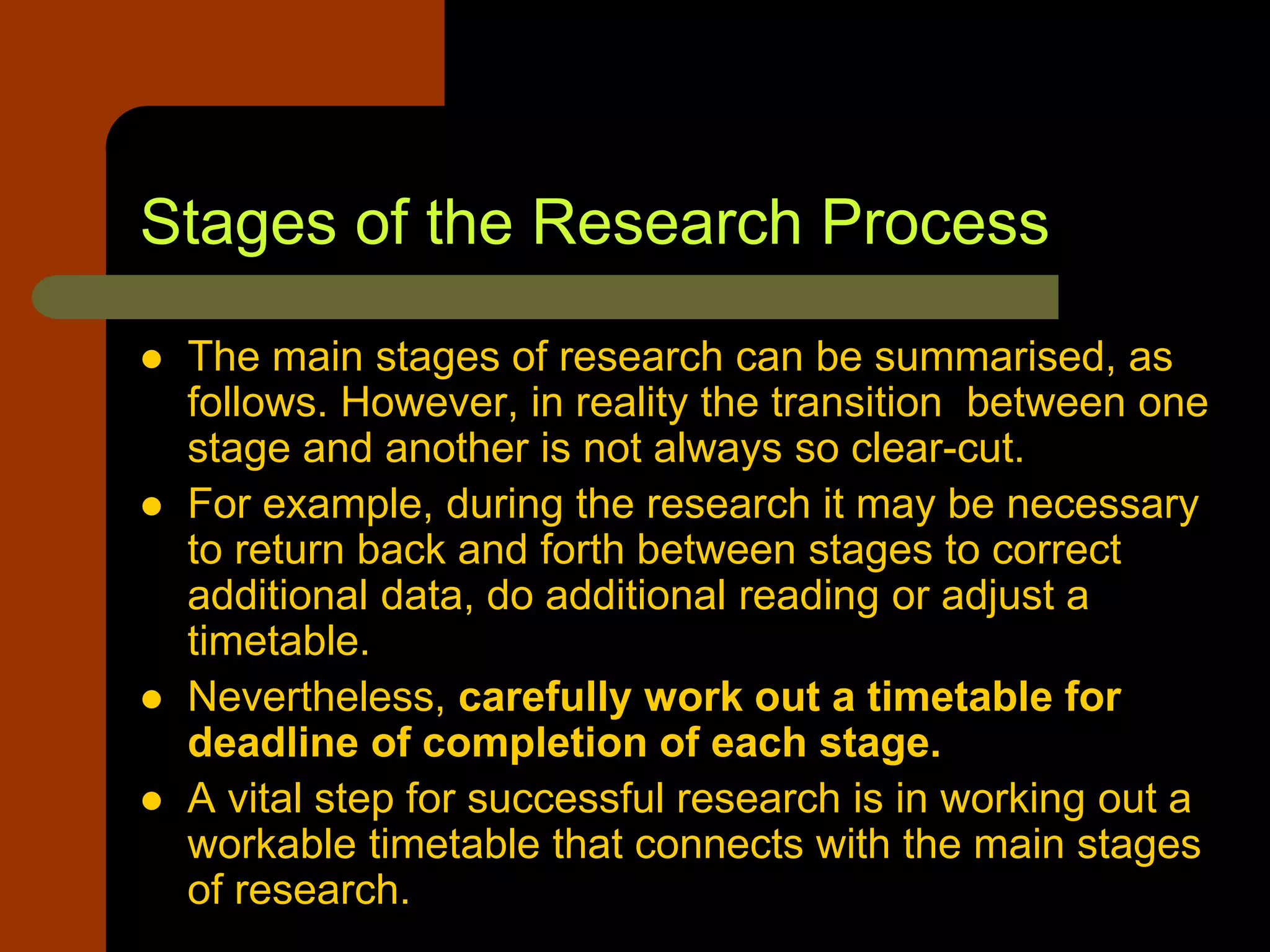 Stages of the Research Process
 The main stages of research can be summarised, as
follows. However, in reality the transition between one
stage and another is not always so clear-cut.
 For example, during the research it may be necessary
to return back and forth between stages to correct
additional data, do additional reading or adjust a
timetable.
 Nevertheless, carefully work out a timetable for
deadline of completion of each stage.
 A vital step for successful research is in working out a
workable timetable that connects with the main stages
of research.
 