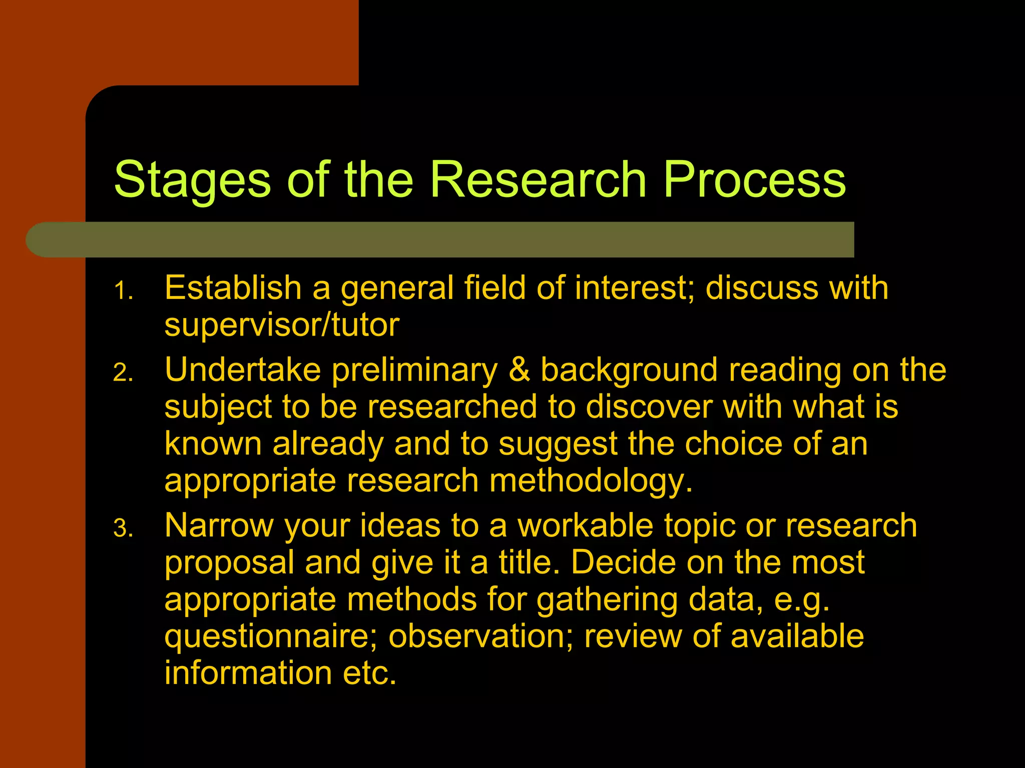Stages of the Research Process
1. Establish a general field of interest; discuss with
supervisor/tutor
2. Undertake preliminary & background reading on the
subject to be researched to discover with what is
known already and to suggest the choice of an
appropriate research methodology.
3. Narrow your ideas to a workable topic or research
proposal and give it a title. Decide on the most
appropriate methods for gathering data, e.g.
questionnaire; observation; review of available
information etc.
 