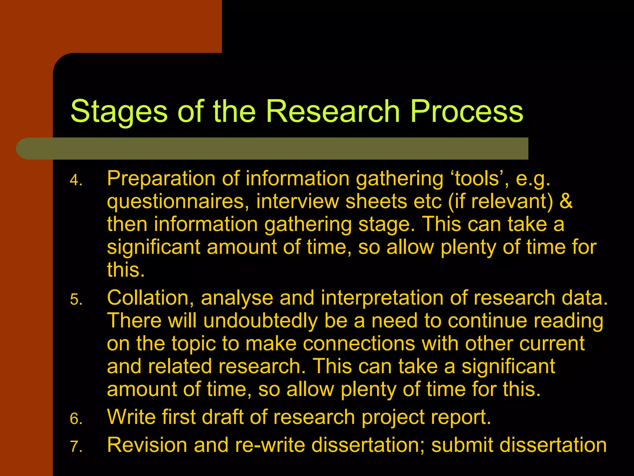 Stages of the Research Process
4. Preparation of information gathering ‘tools’, e.g.
questionnaires, interview sheets etc (if relevant) &
then information gathering stage. This can take a
significant amount of time, so allow plenty of time for
this.
5. Collation, analyse and interpretation of research data.
There will undoubtedly be a need to continue reading
on the topic to make connections with other current
and related research. This can take a significant
amount of time, so allow plenty of time for this.
6. Write first draft of research project report.
7. Revision and re-write dissertation; submit dissertation
 