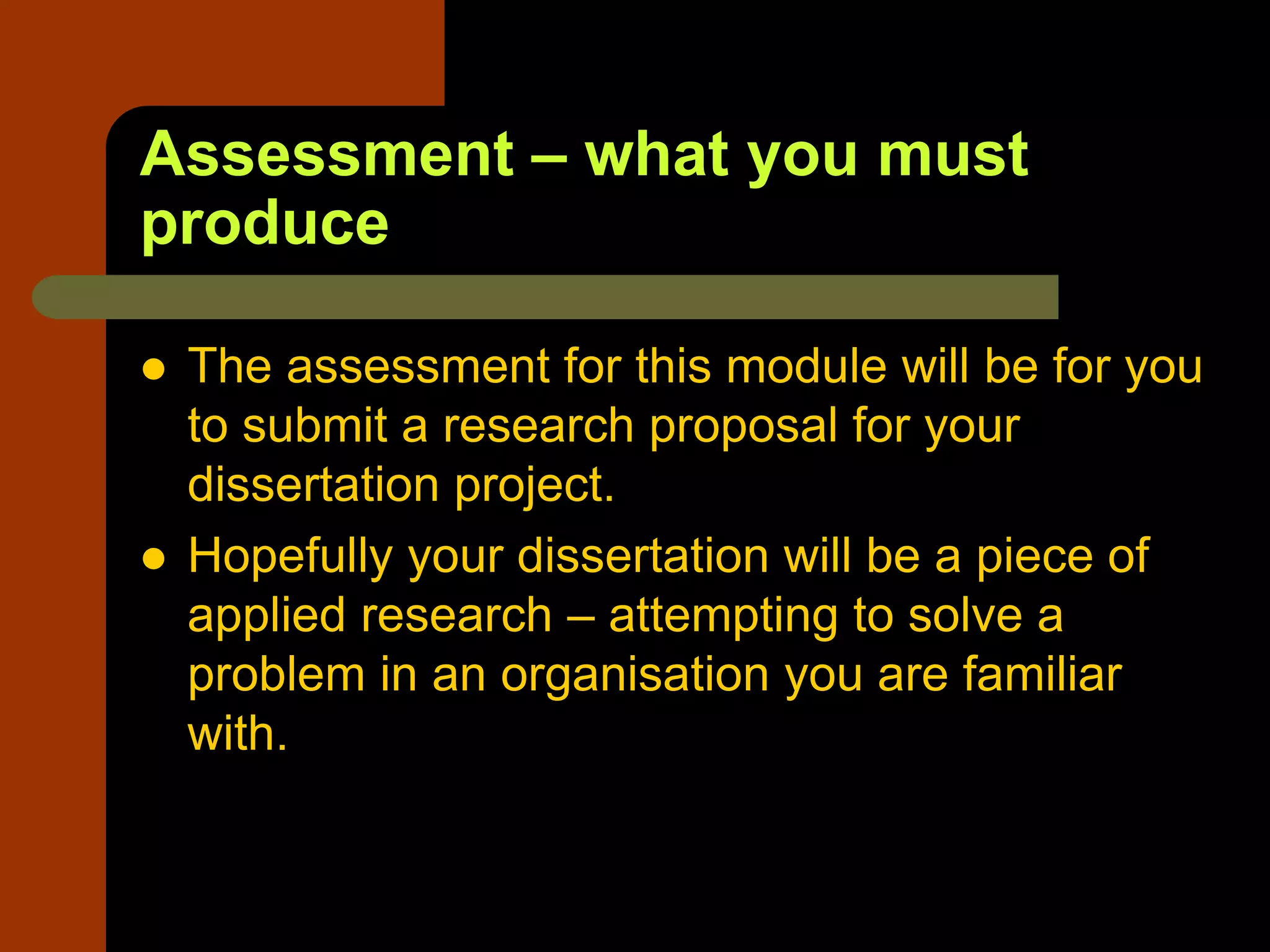 Assessment – what you must
produce
 The assessment for this module will be for you
to submit a research proposal for your
dissertation project.
 Hopefully your dissertation will be a piece of
applied research – attempting to solve a
problem in an organisation you are familiar
with.
 