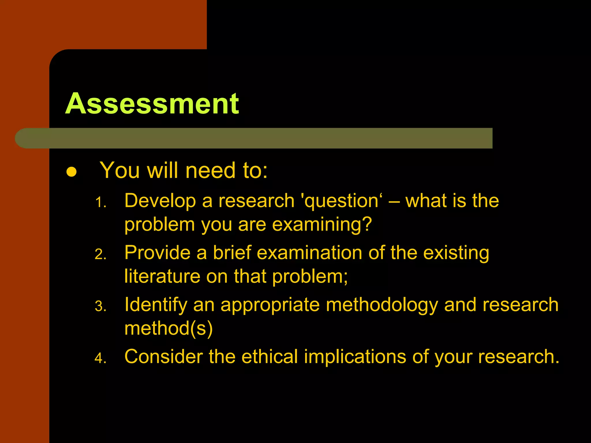 Assessment
 You will need to:
1. Develop a research 'question‘ – what is the
problem you are examining?
2. Provide a brief examination of the existing
literature on that problem;
3. Identify an appropriate methodology and research
method(s)
4. Consider the ethical implications of your research.
 