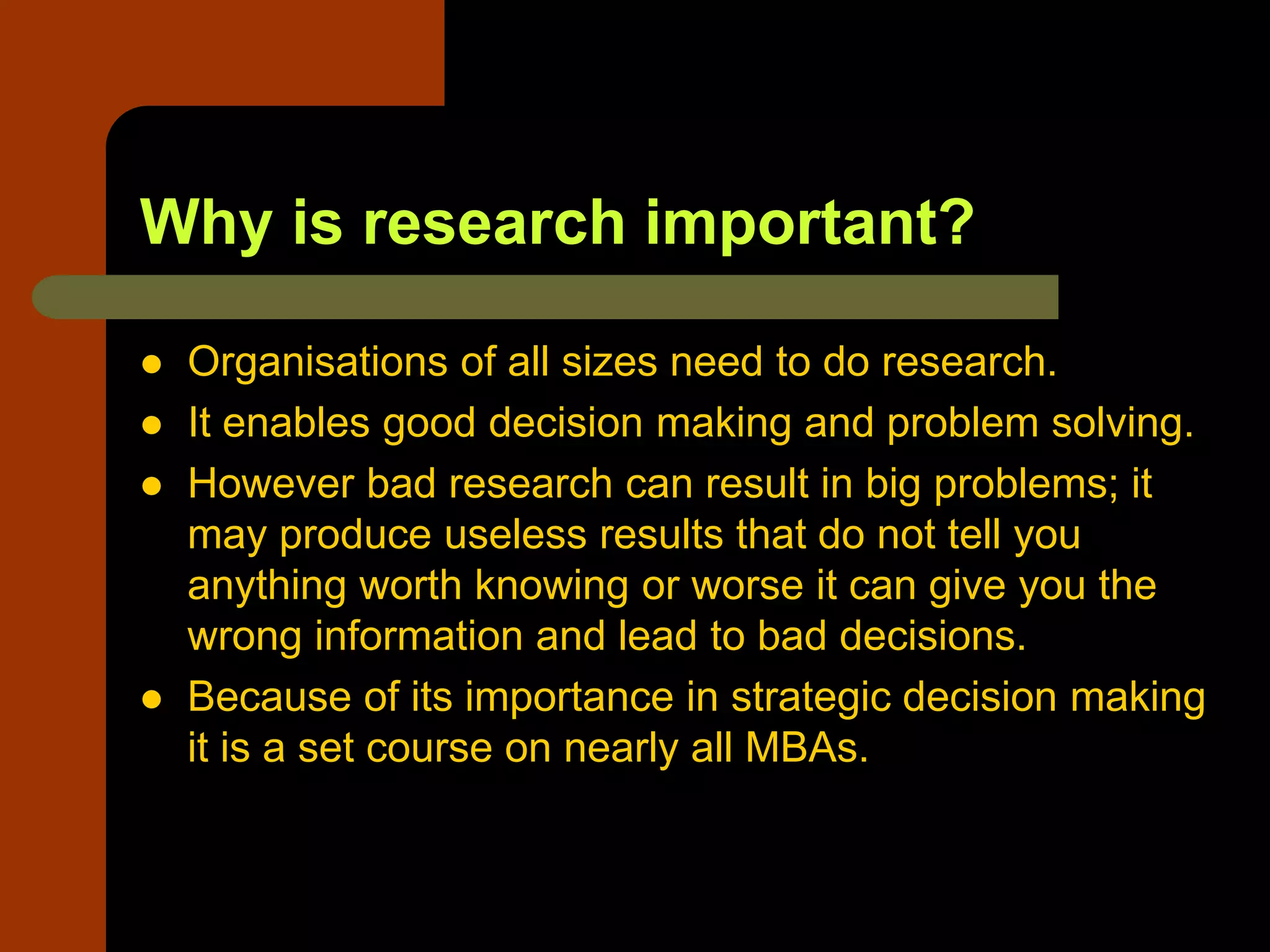 Why is research important?
 Organisations of all sizes need to do research.
 It enables good decision making and problem solving.
 However bad research can result in big problems; it
may produce useless results that do not tell you
anything worth knowing or worse it can give you the
wrong information and lead to bad decisions.
 Because of its importance in strategic decision making
it is a set course on nearly all MBAs.
 