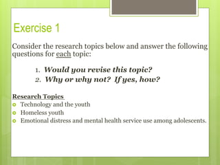 Exercise 1
Consider the research topics below and answer the following
questions for each topic:
1. Would you revise this topic?
2. Why or why not? If yes, how?
Research Topics
›  Technology and the youth
›  Homeless youth
›  Emotional distress and mental health service use among adolescents.
 
