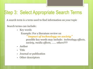 Step 3: Select Appropriate Search Terms
A search term is a term used to find information on your topic
Search terms can include:
•  Key words
Example: For a literature review on
“ Impact of technology on society”
possible key words may include: technology effects,
society, media effects, …… others???
•  Author
•  Title
•  Journal or publication
•  Other descriptors
 