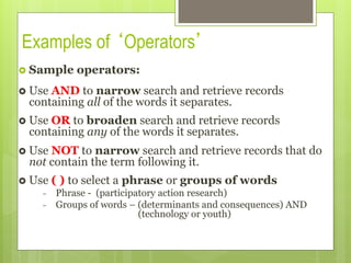 Examples of ‘Operators’
›  Sample operators:
›  Use AND to narrow search and retrieve records
containing all of the words it separates.
›  Use OR to broaden search and retrieve records
containing any of the words it separates.
›  Use NOT to narrow search and retrieve records that do
not contain the term following it.
›  Use ( ) to select a phrase or groups of words
-  Phrase - (participatory action research)
-  Groups of words – (determinants and consequences) AND
(technology or youth)
 