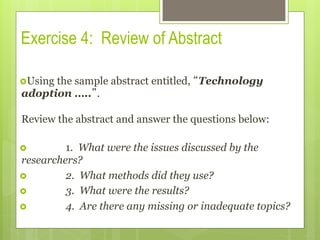 Exercise 4: Review of Abstract
› Using the sample abstract entitled, “Technology
adoption …..”.
Review the abstract and answer the questions below:
›  1. What were the issues discussed by the
researchers?
›  2. What methods did they use?
›  3. What were the results?
›  4. Are there any missing or inadequate topics?
 