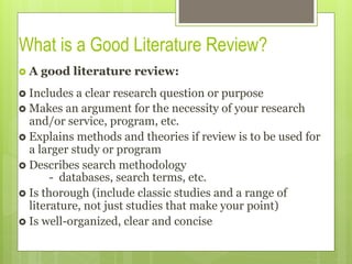 What is a Good Literature Review?
›  A good literature review:
›  Includes a clear research question or purpose
›  Makes an argument for the necessity of your research
and/or service, program, etc.
›  Explains methods and theories if review is to be used for
a larger study or program
›  Describes search methodology
- databases, search terms, etc.
›  Is thorough (include classic studies and a range of
literature, not just studies that make your point)
›  Is well-organized, clear and concise
 