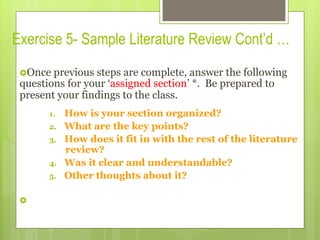 Exercise 5- Sample Literature Review Cont’d …
› Once previous steps are complete, answer the following
questions for your ‘assigned section’ *. Be prepared to
present your findings to the class.
1.  How is your section organized?
2.  What are the key points?
3.  How does it fit in with the rest of the literature
review?
4.  Was it clear and understandable?
5.  Other thoughts about it?
› 
 