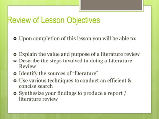 Review of Lesson Objectives
›  Upon completion of this lesson you will be able to:
›  Explain the value and purpose of a literature review
›  Describe the steps involved in doing a Literature
Review
›  Identify the sources of “literature”
›  Use various techniques to conduct an efficient &
concise search
›  Synthesize your findings to produce a report /
literature review
 
