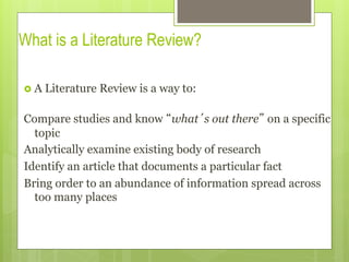 What is a Literature Review?
›  A Literature Review is a way to:
Compare studies and know “what’s out there” on a specific
topic
Analytically examine existing body of research
Identify an article that documents a particular fact
Bring order to an abundance of information spread across
too many places
 