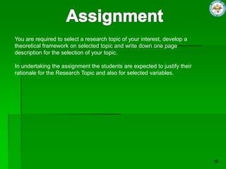 You are required to select a research topic of your interest, develop a
theoretical framework on selected topic and write down one page
description for the selection of your topic.

In undertaking the assignment the students are expected to justify their
rationale for the Research Topic and also for selected variables.
 