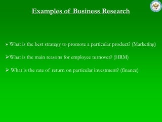 Examples of Business Research



 What   is the best strategy to promote a particular product? (Marketing)

What is the main reasons for employee turnover? (HRM)

 What is the rate of return on particular investment? (finance)
 