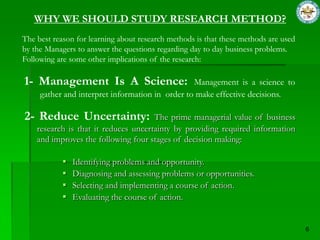 WHY WE SHOULD STUDY RESEARCH METHOD?
The best reason for learning about research methods is that these methods are used
by the Managers to answer the questions regarding day to day business problems.
Following are some other implications of the research:

1- Management Is A Science:                      Management is a science to
     gather and interpret information in order to make effective decisions.

2- Reduce Uncertainty:                The prime managerial value of business
    research is that it reduces uncertainty by providing required information
    and improves the following four stages of decision making:

               Identifying problems and opportunity.
               Diagnosing and assessing problems or opportunities.
               Selecting and implementing a course of action.
               Evaluating the course of action.
 