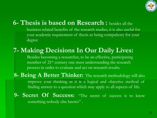 6- Thesis is based on Research : besides all the
     business related benefits of the research studies, it is also useful for
     your academic requirement of thesis as being compulsory for your
     degree

7- Making Decisions In Our Daily Lives:
     Besides becoming a researcher, to be an effective, participating
     member of 21st century one must understanding the research
     process in order to evaluate and act on research results.
8- Being A Better Thinker:            The research methodology will also
     improve your thinking as it is a logical and objective method of
     finding answer to a question which may apply to all aspects of life.

9- Secret Of Success:           “The secret of success is to know
     something nobody else knows” .
 