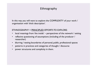 Ethnography 
In this way you will want to explore the COMPLEXITY of your work / 
organisation with ‘thick description’. 
ETHNOGRAPHY = PRINCIPLED EFFORTS TO EXPLORE: 
• local meanings from ‘the inside’ – perspectives of the network / setting 
• reflexive questioning of assumptions (including of the producer / 
researcher) 
• blurring / testing boundaries of personal, public, professional spaces 
• patterns in practices and categories of thought / discourse 
• power structures and complicity in them. 
 