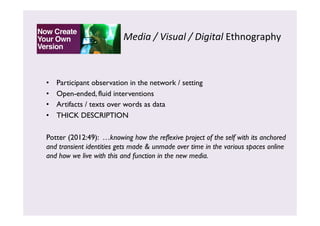 Media 
/ 
Visual 
/ 
Digital 
Ethnography 
• Participant observation in the network / setting 
• Open-ended, fluid interventions 
• Artifacts / texts over words as data 
• THICK DESCRIPTION 
Potter (2012:49): …knowing how the reflexive project of the self with its anchored 
and transient identities gets made & unmade over time in the various spaces online 
and how we live with this and function in the new media. 
 