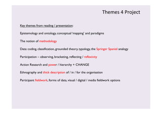 Themes 
4 
Project 
Key themes from reading / presentation: 
Epistemology and ontology, conceptual ‘mapping’ and paradigms 
The notion of methodology 
Data: coding, classification, grounded theory, typology, the Springer Spaniel analogy 
Participation – observing, bracketing, reflecting / reflexivity 
Action Research and power / hierarchy + CHANGE 
Ethnography and thick description of / in / for the organisation 
Participant fieldwork, forms of data, visual / digital / media fieldwork options 
