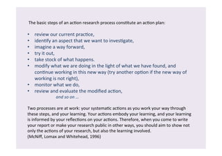 The 
basic 
steps 
of 
an 
ac/on 
research 
process 
cons/tute 
an 
ac/on 
plan: 
• review 
our 
current 
prac/ce, 
• iden/fy 
an 
aspect 
that 
we 
want 
to 
inves/gate, 
• imagine 
a 
way 
forward, 
• try 
it 
out, 
• take 
stock 
of 
what 
happens. 
• modify 
what 
we 
are 
doing 
in 
the 
light 
of 
what 
we 
have 
found, 
and 
con/nue 
working 
in 
this 
new 
way 
(try 
another 
op/on 
if 
the 
new 
way 
of 
working 
is 
not 
right), 
• monitor 
what 
we 
do, 
• review 
and 
evaluate 
the 
modified 
ac/on, 
and 
so 
on 
… 
Two 
processes 
are 
at 
work: 
your 
systema/c 
ac/ons 
as 
you 
work 
your 
way 
through 
these 
steps, 
and 
your 
learning. 
Your 
ac/ons 
embody 
your 
learning, 
and 
your 
learning 
is 
informed 
by 
your 
reflec/ons 
on 
your 
ac/ons. 
Therefore, 
when 
you 
come 
to 
write 
your 
report 
or 
make 
your 
research 
public 
in 
other 
ways, 
you 
should 
aim 
to 
show 
not 
only 
the 
ac/ons 
of 
your 
research, 
but 
also 
the 
learning 
involved. 
(McNiff, 
Lomax 
and 
Whitehead, 
1996) 
 