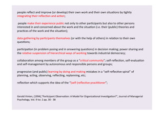 people 
reflect 
and 
improve 
(or 
develop) 
their 
own 
work 
and 
their 
own 
situa/ons 
by 
/ghtly 
integra/ng 
their 
reflec/on 
and 
ac/on; 
people 
make 
their 
experience 
public 
not 
only 
to 
other 
par/cipants 
but 
also 
to 
other 
persons 
interested 
in 
and 
concerned 
about 
the 
work 
and 
the 
situa/on 
(i.e. 
their 
(public) 
theories 
and 
prac/ces 
of 
the 
work 
and 
the 
situa/on); 
data 
gathering 
by 
par/cipants 
themselves 
(or 
with 
the 
help 
of 
others) 
in 
rela/on 
to 
their 
own 
ques/ons; 
par/cipa/on 
(in 
problem 
posing 
and 
in 
answering 
ques/ons) 
in 
decision 
making; 
power 
sharing 
and 
the 
rela/ve 
suspension 
of 
hierarchical 
ways 
of 
working 
towards 
industrial 
democracy; 
collabora/on 
among 
members 
of 
the 
group 
as 
a 
“cri/cal 
community”; 
self-­‐reflec/on, 
self-­‐evalua/on 
and 
self-­‐management 
by 
autonomous 
and 
responsible 
persons 
and 
groups; 
progressive 
(and 
public) 
learning 
by 
doing 
and 
making 
mistakes 
in 
a 
“self-­‐reflec/ve 
spiral” 
of 
planning, 
ac/ng, 
observing, 
reflec/ng, 
replanning, 
etc; 
reflec/on 
which 
supports 
the 
idea 
of 
the 
“(self-­‐)reflec/ve 
prac//oner”; 
Gerald 
Vinten, 
(1994),"Par/cipant 
Observa/on: 
A 
Model 
for 
Organiza/onal 
Inves/ga/on?", 
Journal 
of 
Managerial 
Psychology, 
Vol. 
9 
Iss: 
2 
pp. 
30 
-­‐ 
38 
 