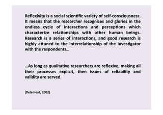 Reflexivity 
is 
a 
social 
scien0fic 
variety 
of 
self-­‐consciousness. 
It 
means 
that 
the 
researcher 
recognizes 
and 
glories 
in 
the 
endless 
cycle 
of 
interac0ons 
and 
percep0ons 
which 
characterize 
rela0onships 
with 
other 
human 
beings. 
Research 
is 
a 
series 
of 
interac0ons, 
and 
good 
research 
is 
highly 
aAuned 
to 
the 
interrela0onship 
of 
the 
inves0gator 
with 
the 
respondents… 
…As 
long 
as 
qualita0ve 
researchers 
are 
reflexive, 
making 
all 
their 
processes 
explicit, 
then 
issues 
of 
reliability 
and 
validity 
are 
served. 
(Delamont, 
2002) 
 