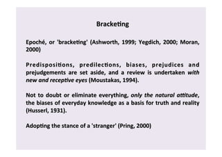 Bracke0ng 
Epoché, 
or 
'bracke0ng' 
(Ashworth, 
1999; 
Yegdich, 
2000; 
Moran, 
2000) 
Predisposi0ons, 
predilec0ons, 
biases, 
prejudices 
and 
prejudgements 
are 
set 
aside, 
and 
a 
review 
is 
undertaken 
with 
new 
and 
recep-ve 
eyes 
(Moustakas, 
1994). 
Not 
to 
doubt 
or 
eliminate 
everything, 
only 
the 
natural 
a4tude, 
the 
biases 
of 
everyday 
knowledge 
as 
a 
basis 
for 
truth 
and 
reality 
(Husserl, 
1931). 
Adop0ng 
the 
stance 
of 
a 
'stranger' 
(Pring, 
2000) 
 