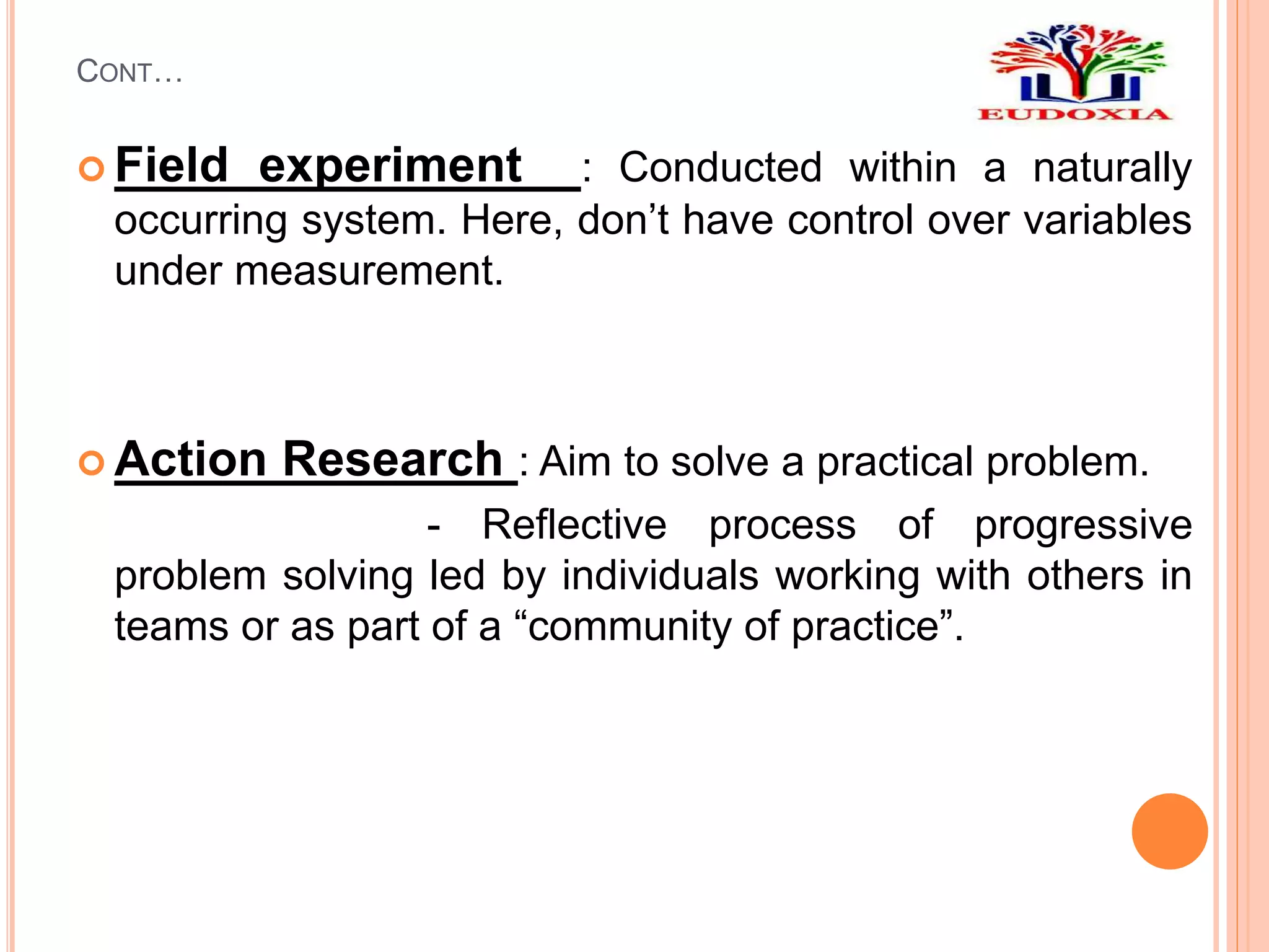 CONT…
 Field experiment : Conducted within a naturally
occurring system. Here, don’t have control over variables
under measurement.
 Action Research : Aim to solve a practical problem.
- Reflective process of progressive
problem solving led by individuals working with others in
teams or as part of a “community of practice”.
 